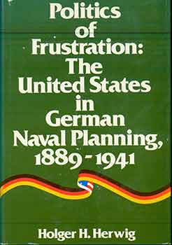Item #18-5161 Politics of Frustration: United States in German Naval Planning 1889-1941. Holger H. Herwig.