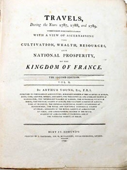 Travels during the years 1787, 1788, & 1789 : undertaken more particularly with a view of ascertaining the cultivation, wealth, resources, and national prosperity of the kingdom of France. ... By Arthur Young, Esq. F.R.S. Secretary to the Board of Agriculture ; Honorary Member of the Societies of Dublin, Bath, York, Salford, Odiham, and Kent ; the Philosophical and Literary Society of Manchester ; the Veterinary College of London ; the Oeconomical Society of Berne ; the Physical Society of Zurich ; the Palatine Academy of Agriculture at Manheim ; the Imperial Oeconomical society Established at Petersburgh ; the Royal and Electoral Oeconomical Society of Celle ; Associate of the Royal society of Agriculture at Paris ; and Corresponding Member of the Royal Academy of Agriculture at Florence ; and or the Patriotic Society at Milan. 2 vols. First edition of vol. 1 and second edition of vol. 2. Original printing.